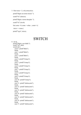 3 - float razao = 2, volt,conta,inicio;
printf("Digite seu termo inicial: ");
scanf("%f", &inicio);
printf("Digite o termo desejado: ");
scanf("%f", &volt);
for( conta = 0; conta < voltas ; conta++){
inicio += razao;}
printf("%gn", inicio);
SWITCH
1 - int id;
printf("Digite a sua idade:");
scanf("%d", &id);
switch (id) {
case 0 : printf("Bebe");
break;
case 1 : printf("Bebe");
break;
case 3 : printf("Bebe");
break;
case 4 : printf("Criança");
break;
case 5 : printf("Criança");
break;
case 6 : printf("Criança");
break;
case 7 : printf("Criança");
break;
case 8 : printf("Criança");
break;
case 9 : printf("Criança");
break;
case 10 : printf("Criança");
break;
case 11 : printf("Adolescente");
break;
case 12 : printf("Adolescente");
break;
case 13 : printf("Adolescente");
break;
case 14 : printf("Adolescente");
break;
case 15 : printf("Adolescente");
break;
case 16 : printf("Adolescente");
break;
case 17 : printf("Adolescente");
 