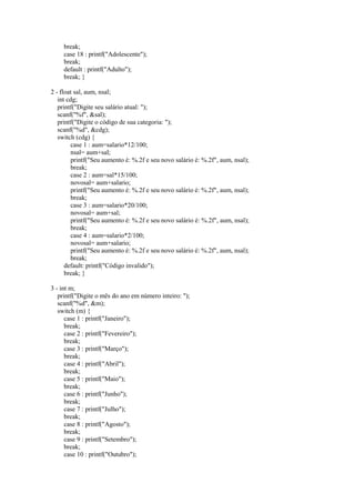 break;
case 18 : printf("Adolescente");
break;
default : printf("Adulto");
break; }
2 - float sal, aum, nsal;
int cdg;
printf("Digite seu salário atual: ");
scanf("%f", &sal);
printf("Digite o código de sua categoria: ");
scanf("%d", &cdg);
switch (cdg) {
case 1 : aum=salario*12/100;
nsal= aum+sal;
printf("Seu aumento é: %.2f e seu novo salário é: %.2f", aum, nsal);
break;
case 2 : aum=sal*15/100;
novosal= aum+salario;
printf("Seu aumento é: %.2f e seu novo salário é: %.2f", aum, nsal);
break;
case 3 : aum=salario*20/100;
novosal= aum+sal;
printf("Seu aumento é: %.2f e seu novo salário é: %.2f", aum, nsal);
break;
case 4 : aum=salario*2/100;
novosal= aum+salario;
printf("Seu aumento é: %.2f e seu novo salário é: %.2f", aum, nsal);
break;
default: printf("Código invalido");
break; }
3 - int m;
printf("Digite o mês do ano em número inteiro: ");
scanf("%d", &m);
switch (m) {
case 1 : printf("Janeiro");
break;
case 2 : printf("Fevereiro");
break;
case 3 : printf("Março");
break;
case 4 : printf("Abril");
break;
case 5 : printf("Maio");
break;
case 6 : printf("Junho");
break;
case 7 : printf("Julho");
break;
case 8 : printf("Agosto");
break;
case 9 : printf("Setembro");
break;
case 10 : printf("Outubro");
 