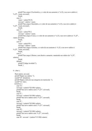 printf("Seu cargo é Escriturário, e o valor de seu aumento é: %.2f, e seu novo salário é:
%.2f" , vaum, novosal);
break;
case 2 :
vaum = salario*0.35;
novosal = salario+ vaum;
printf("Seu cargo é Secretário, e o valor de seu aumento é: %.2f, e seu novo salário é:
%.2f" , vaum, novosal);
break;
case 3 :
vaum = salario*0.2;
novosal = salario+ vaum;
printf("Seu cargo é Caixa, e o valor de seu aumento é: %.2f, e seu novo salário é: %.2f" ,
vaum, novosal);
break;
case 4 :
vaum = salario*0.1;
novosal = salario+ vaum;
printf("Seu cargo é Gerente, e o valor de seu aumento é: %.2f, e seu novo salário é:
%.2f" , vaum, novosal);
break;
case 5 :
printf("Seu cargo é Diretor, sem direito a aumento, mantendo seu salário de: %.2f",
salario);
break;
default:
printf("Código invalido!");
break; }
6 - char c;
float salario, novosal;
printf("Digite seu salário: ");
scanf("%f", &salario);
printf("Digite a letra de sua categoria em maiúscula: ");
scanf("%s", &c);
switch (c) {
case 'A' :
novosal = (salario*10/100)+salario;
printf("Seu novo salário será é: %.2f ", novosal);
break;
case 'C' :
novosal = (salario*10/100)+salario;
printf("Seu novo salário será é: %.2f ", novosal);
break;
case 'F' :
novosal = (salario*10/100)+salario;
printf("Seu novo salário será é: %.2f ", novosal);
break;
case 'H' :
novosal = (salario*10/100)+salario;
printf("Seu novo salário será: %.2f ", novosal);
break;
case 'B' : novosal = (salario*15/100)+salario;
 