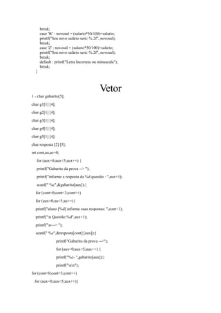 break;
case 'W' : novosal = (salario*50/100)+salario;
printf("Seu novo salário será: %.2f", novosal);
break;
case 'Z' : novosal = (salario*50/100)+salario;
printf("Seu novo salário será: %.2f", novosal);
break;
default : printf("Letra Incorreta ou minuscula");
break;
}
Vetor
1 - char gabarito[5];
char g1[1] [4];
char g2[1] [4];
char g3[1] [4];
char g4[1] [4];
char g5[1] [4];
char resposta [2] [5];
int cont,au,ac=0;
for (aux=0;aux<5;aux++) {
printf("Gabarito da prova --> ");
printf("informe a resposta da %d questão : ",aux+1);
scanf(" %c",&gabarito[aux]);}
for (cont=0;cont<3;cont++)
for (aux=0;au<5;au++){
printf("aluno [%d] informe suas respostas: ",cont+1);
printf("n Questão %d",aux+1);
printf("n---> ");
scanf(" %c",&resposta[cont] [aux]);}
printf("Gabarito da prova -->");
for (aux=0;aux<5;aux++) {
printf("%c- ",gabarito[aux]);}
printf("nn");
for (cont=0;cont<3;cont++)
for (aux=0;aux<5;aux++){
 
