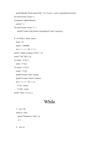 printf("Questão %d do aluno [%d] = %c n",aux+1, cont+1,resposta[cont] [aux]);}
for (cont=0;cont<3;cont++)
if (resposta==gabarito[aux]){
acertos++;}
for (cont=0;cont<3;cont++) {
printf("o aluno [%d] acertou %d questõesn",cont+1,acertos);}
3 - int V[20], i, maior, menor;
maior = 0;
menor = 1000000;
for ( i = 1 ; i <= 20 ; i ++) {
printf ( " Digite o número [ %d ]= ", i);
scanf ( "%d", &V [ i ]);
if ( maior < V [i] ) {
maior = V [i];}
if ( menor > V [i] ) {
menor = V [i];}
printf("O maior %dn", maior);
printf("O menor %dnn", menor);
for ( i = 1 ; i <= 20 ; i++){
V [1] = menor;
V [20] = maior;
printf ("%dn", V [ i ] ); }
While
1- int a=70;
while (a>=30){
printf ("Números é: %dn", a);
a--;}
2- int a=4;
 