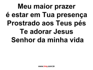 Meu maior prazer é estar em Tua presença Prostrado aos Teus pés Te adorar Jesus  Senhor da minha vida www. imq .com.br 