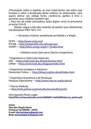 informações sobre o módulo, as mais importantes são sobre suas
funções e sobre a localização deste módulo no computador, caso
queira alterar seu código fonte. Lembre-se, python é livre e
portanto seus módulos também são!
.:. Para sair do modo calculadora, basta digitar exit() ou pressionar
as teclas Ctrl+D.
      Abaixo, segue a lista dos módulos de python que utilizaremos
nas disciplinas PRO 720 e 721.

      → Tornando o Python semelhante ao Matlab e o Maple

SCIPY → http://www.scipy.org/
PYLAB → http://matplotlib.sourceforge.net/
SYMPY → http://docs.sympy.org/0.7.1/index.html

         → Módulos muito úteis para Ciência e Engenharia

* Engenharia e Ciência dos Materiais:
ASE → https://wiki.fysik.dtu.dk/ase/ase/ase.html
GPAW → https://wiki.fysik.dtu.dk/gpaw/index.html

* Engenharia Geológica e Mecânica
Elementos Finitos → http://sfepy.org/doc-devel/index.html

* Engenharia Econômica e de Produção
Pesquisa Operacional → http://www.coin-or.org/projects/

* Outros Módulos
→ http://wiki.python.org/moin/NumericAndScientific

Uma Apostila Muito Legal:
http://files.lcufrpe.webnode.com.br/200000011-0e92d0f8cb/curso_python.pdf


Autor:
Davi das Chagas Neves
Professor do DEPRO – UFOP
E-mail: davi.em.depro@gmail.com
Blog: www.emdepro.blogspot.com
 
