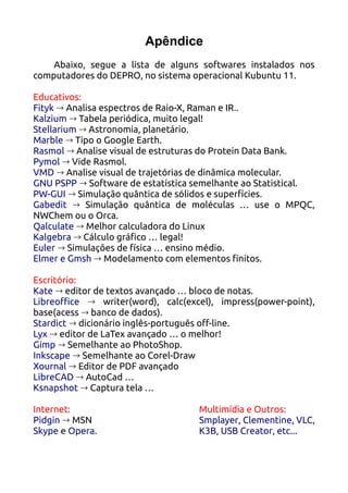 Apêndice
    Abaixo, segue a lista de alguns softwares instalados nos
computadores do DEPRO, no sistema operacional Kubuntu 11.

Educativos:
Fityk → Analisa espectros de Raio-X, Raman e IR..
Kalzium → Tabela periódica, muito legal!
Stellarium → Astronomia, planetário.
Marble → Tipo o Google Earth.
Rasmol → Analise visual de estruturas do Protein Data Bank.
Pymol → Vide Rasmol.
VMD → Analise visual de trajetórias de dinâmica molecular.
GNU PSPP → Software de estatística semelhante ao Statistical.
PW-GUI → Simulação quântica de sólidos e superfícies.
Gabedit → Simulação quântica de moléculas … use o MPQC,
NWChem ou o Orca.
Qalculate → Melhor calculadora do Linux
Kalgebra → Cálculo gráfico … legal!
Euler → Simulações de física … ensino médio.
Elmer e Gmsh → Modelamento com elementos finitos.

Escritório:
Kate → editor de textos avançado … bloco de notas.
Libreoffice → writer(word), calc(excel), impress(power-point),
base(acess → banco de dados).
Stardict → dicionário inglês-português off-line.
Lyx → editor de LaTex avançado … o melhor!
Gimp → Semelhante ao PhotoShop.
Inkscape → Semelhante ao Corel-Draw
Xournal → Editor de PDF avançado
LibreCAD → AutoCad …
Ksnapshot → Captura tela …

Internet:                           Multimídia e Outros:
Pidgin → MSN                        Smplayer, Clementine, VLC,
Skype e Opera.                      K3B, USB Creator, etc...
 