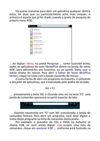Há outras maneiras para abrir um aplicativo qualquer, dentre
estas, há duas que eu particularmente acho mais simples. A
primeira é aquela que já foi citada, usando a janela de pesquisa do
próprio menu KDE:




.:. Ao digitar: libreo, na janela Pesquisar … como ilustrado acima,
todos os aplicativos da suíte libreoffice abrem na janela do menu
KDE, para adicioná-los aos favoritos, ou ao painel, basta usar o
botão direito do mouse. Para abrir o Editor de Texto (BrOffice
Writer), clique no ícone com o botão esquerdo do mouse …
      A outra forma de abrir um programa no Kubuntu, é utilizando
o lançador de aplicativos, que é executado pelo atalho do teclado:

                             Alt + F2

 … pressionando a tecla 'Alt' e clicando uma vez na tecla 'F2', uma
janela de comandos aparecerá na parte superior da tela:




 … clicando novamente em 'F2' com 'Alt' pressionada, a janela de
comandos fechará. Para abrir um programa, você deve digitar o
nome deste programa na linha de comandos desta janela.
    Por exemplo, o gravador de CDs e DVDs no Kubuntu se
chama K3B, se você então digitar k3b surgirá uma lista de
comandos, clique em executar K3B … conforme está ilustrado na
 