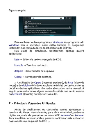 figura a seguir:




     Para conhecer outros programas, similares aos programas do
Windows leia o apêndice, onde estão listados os programas
instalados nos computadores do laboratório do DEPRO.
     Nas aulas de simulação, utilizaremos apenas quatro
aplicativos:

     kate → Editor de textos avançado do KDE.

     konsole → Terminal do Linux.

     dolphin → Gerenciador de arquivos.

     Opera → Navegador da internet.

     .:. A utilização do Opera (Internet explorer), do kate (bloco de
notas) e do dolphin (Windows explorer) é trivial, portanto, maiores
detalhes destes aplicativos não serão abordados neste manual. A
seguir, apresentaremos alguns comandos úteis que serão usados
no terminal (Konsole) durante nossas aulas.


2 – Principais Comandos Utilizados

     Antes de analisarmos os comandos vamos apresentar o
terminal do Linux. Normalmente, para abrir o terminal, podemos
digitar na janela de pesquisas do menu KDE: terminal ou konsole.
Para simplificar nossas tarefas, podemos adicionar este aplicativo
nos favoritos ou no painel do KDE …
 