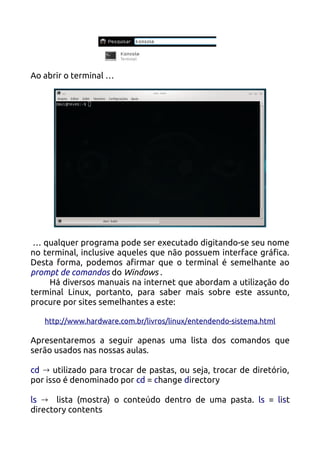 Ao abrir o terminal …




 … qualquer programa pode ser executado digitando-se seu nome
no terminal, inclusive aqueles que não possuem interface gráfica.
Desta forma, podemos afirmar que o terminal é semelhante ao
prompt de comandos do Windows .
     Há diversos manuais na internet que abordam a utilização do
terminal Linux, portanto, para saber mais sobre este assunto,
procure por sites semelhantes a este:

   http://www.hardware.com.br/livros/linux/entendendo-sistema.html

Apresentaremos a seguir apenas uma lista dos comandos que
serão usados nas nossas aulas.

cd → utilizado para trocar de pastas, ou seja, trocar de diretório,
por isso é denominado por cd = change directory

ls → lista (mostra) o conteúdo dentro de uma pasta. ls = list
directory contents
 