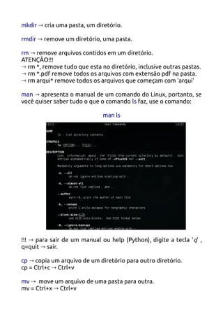 mkdir → cria uma pasta, um diretório.

rmdir → remove um diretório, uma pasta.

rm → remove arquivos contidos em um diretório.
ATENÇÃO!!!
→ rm *, remove tudo que esta no diretório, inclusive outras pastas.
→ rm *.pdf remove todos os arquivos com extensão pdf na pasta.
→ rm arqui* remove todos os arquivos que começam com 'arqui'

man → apresenta o manual de um comando do Linux, portanto, se
você quiser saber tudo o que o comando ls faz, use o comando:

                              man ls




!!! → para sair de um manual ou help (Python), digite a tecla ' q' ,
q=quit → sair.

cp → copia um arquivo de um diretório para outro diretório.
cp = Ctrl+c → Ctrl+v

mv → move um arquivo de uma pasta para outra.
mv = Ctrl+x → Ctrl+v
 