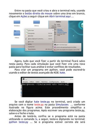 Entre na pasta que você criou e abra o terminal nela, usando
novamente o botão direito do mouse sobre uma área em branco,
clique em Ações a seguir clique em Abrir terminal aqui …




     Agora, tudo que você fizer a partir do terminal ficará salvo
nesta pasta. Para cada simulação que você fizer crie uma nova
pasta para facilitar suas análise e evitar conflitos de resultados.
     Para criar um programa em python, você pode escrevê-lo
usando o editor de textos avançado do KDE: kate.




      Se você digitar kate teste.py no terminal, será criado um
arquivo com o nome teste.py na pasta Simulacoes … conforme
ilustrado na figura acima. Este procedimento simplifica a
elaboração dos programas. Após escrever seu programa teste.py,
salve-o e feche o kate.
      Antes de testá-lo, confira se o programa está na pasta
utilizando o comando ls, a seguir, teste-o digitando no terminal:
python teste.py … Se o programa estiver correto ele será
 