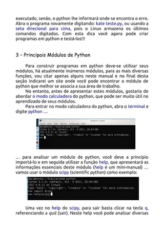 executado, senão, o python lhe informará onde se encontra o erro.
Abra o programa novamente digitando: kate teste.py, ou usando a
seta direcional para cima, pois o Linux armazena os últimos
comandos digitados. Com esta dica você agora pode criar
programas em python e testá-los!!!


3 – Principais Módulos de Python

     Para construir programas em python deve-se utilizar seus
módulos, há atualmente inúmeros módulos, para as mais diversas
funções, vou citar apenas alguns neste manual e no final desta
seção indicarei um site onde você pode encontrar o módulo de
python que melhor se associa a sua área de trabalho.
     No entanto, antes de apresentar estes módulos, gostaria de
abordar o modo calculadora do python, que pode ser muito útil no
aprendizado de seus módulos.
     Para entrar no modo calculadora do python, abra o terminal e
digite python …




… para analisar um módulo de python, você deve a princípio
importá-lo e em seguida utilizar a função help, que apresentará as
informações essenciais deste módulo (help é um mini-manual) …
vamos usar o módulo scipy (scientific python) como exemplo:




     Uma vez no help do scipy, para sair basta clicar na tecla q,
referenciando a quit (sair). Neste help você pode analisar diversas
 