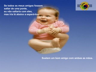 Se todos os meus amigos fossem
saltar de uma ponte,
eu não saltaria com eles,
mas iria lá abaixo a esperá-los.

Sustem um bom amigo com ambas as mãos.

 