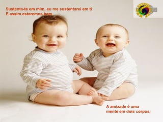 Sustenta-te em mim, eu me sustentarei em ti
E assim estaremos bem

A amizade é uma
mente em dois corpos.

 
