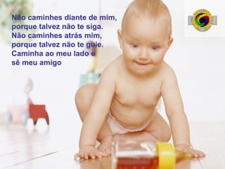 Não caminhes diante de mim,
porque talvez não te siga.
Não caminhes atrás mim,
porque talvez não te guie.
Caminha ao meu lado e
sê meu amigo

 