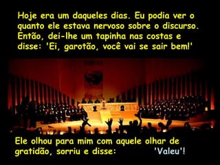 Ria Slides
Hoje era um daqueles dias. Eu podia ver o
quanto ele estava nervoso sobre o discurso.
Então, dei-lhe um tapinha nas costas e
disse: 'Ei, garotão, você vai se sair bem!' 
Ele olhou para mim com aquele olhar de
gratidão, sorriu e disse: 'Valeu'! 
 