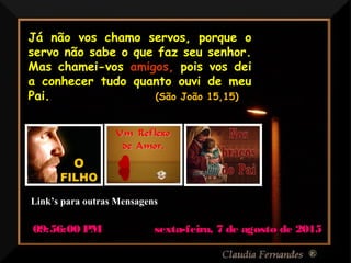 Ria Slides
Já não vos chamo servos, porque o
servo não sabe o que faz seu senhor.
Mas chamei-vos amigos, pois vos dei
a conhecer tudo quanto ouvi de meu
Pai. (São João 15,15)
sexta-feira, 7 de agosto de 2015sexta-feira, 7 de agosto de 201509:56:00 PM09:56:00 PM
Link’s para outras MensagensLink’s para outras Mensagens
 