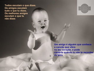 Todos escutam o que dizes. Os amigos escutam  tudo o que tu dizes. Os melhores amigos  escutam o que tu  não dizes Um amigo é alguém que conhece a cancão que vibra  no teu coração, e pode cantá-la quando tu não te recordas  da letra.  
