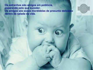 Os estranhos são amigos em potência,  esperando pelo que suceder. Os amigos são essas mordidelas de presunto delicioso  dentro da salada da vida. 