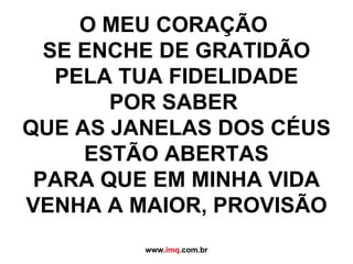 O MEU CORAÇÃO  SE ENCHE DE GRATIDÃO PELA TUA FIDELIDADE POR SABER  QUE AS JANELAS DOS CÉUS ESTÃO ABERTAS PARA QUE EM MINHA VIDA VENHA A MAIOR, PROVISÃO www. imq .com.br 