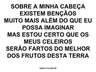 SOBRE A MINHA CABEÇA EXISTEM BENÇÃOS MUITO MAIS ALÉM DO QUE EU POSSA IMAGINAR MAS ESTOU CERTO QUE OS MEUS CELEIROS SERÃO FARTOS DO MELHOR DOS FRUTOS DESTA TERRA www. imq .com.br 