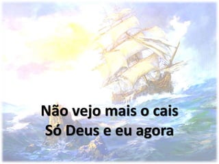 Não vejo mais o cais
Só Deus e eu agora
 