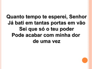 Quanto tempo te esperei, Senhor
Já bati em tantas portas em vão
    Sei que só o teu poder
 Pode acabar com minha dor
          de uma vez
 