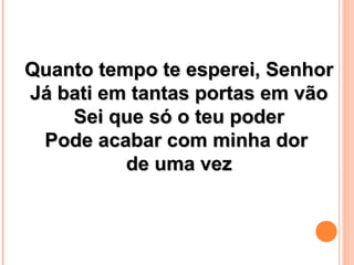 Quanto tempo te esperei, SenhorQuanto tempo te esperei, Senhor
Já bati em tantas portas em vãoJá bati em tantas portas em vão
Sei que só o teu poderSei que só o teu poder
Pode acabar com minha dorPode acabar com minha dor
de uma vezde uma vez
 
