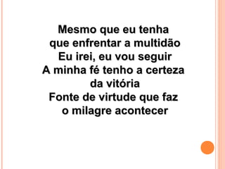 Mesmo que eu tenhaMesmo que eu tenha
que enfrentar a multidãoque enfrentar a multidão
Eu irei, eu vou seguirEu irei, eu vou seguir
A minha fé tenho a certezaA minha fé tenho a certeza
da vitóriada vitória
Fonte de virtude que fazFonte de virtude que faz
o milagre acontecero milagre acontecer
 