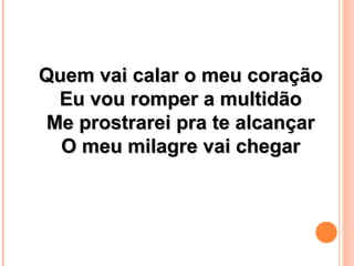 Quem vai calar o meu coraçãoQuem vai calar o meu coração
Eu vou romper a multidãoEu vou romper a multidão
Me prostrarei pra te alcançarMe prostrarei pra te alcançar
O meu milagre vai chegarO meu milagre vai chegar
 