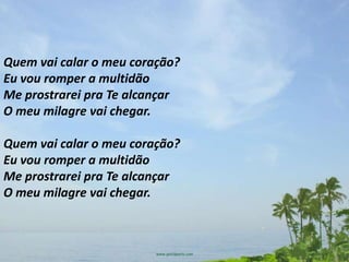 Quem vai calar o meu coração?
Eu vou romper a multidão
Me prostrarei pra Te alcançar
O meu milagre vai chegar.

Quem vai calar o meu coração?
Eu vou romper a multidão
Me prostrarei pra Te alcançar
O meu milagre vai chegar.
 