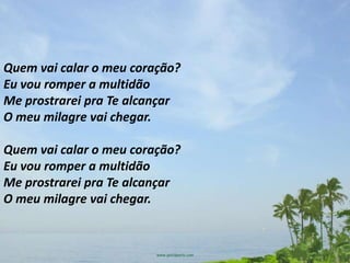 Quem vai calar o meu coração?
Eu vou romper a multidão
Me prostrarei pra Te alcançar
O meu milagre vai chegar.

Quem vai calar o meu coração?
Eu vou romper a multidão
Me prostrarei pra Te alcançar
O meu milagre vai chegar.
 