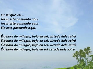 Eu sei que vai...
Jesus está passando aqui
Jesus está passando aqui
Ele está passando aqui.

É a hora do milagre, hoje eu sei, virtude dele sairá
É a hora do milagre, hoje eu sei, virtude dele sairá
É a hora do milagre, hoje eu sei, virtude dele sairá
É a hora do milagre, hoje eu sei virtude dele sairá
 