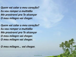 Quem vai calar o meu coração?
Eu vou romper a multidão
Me prostrarei pra Te alcançar
O meu milagre vai chegar.

Quem vai calar o meu coração?
Eu vou romper a multidão
Me prostrarei pra Te alcançar
O meu milagre vai chegar.
O meu milagre vai chegar.

O meu milagre... vai chegar.
 
