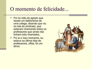 O momento de felicidade... Foi no mês de agosto que recebi um telefonema de uma colega, dizendo que viu no site do sindicato, que estavam chamando todos os professores que ainda não tinham sido chamados, Foi ai o meu momento, eu estava na última lista de professores, uffaa, foi um alívio. 