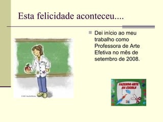 Esta felicidade aconteceu.... Dei início ao meu trabalho como Professora de Arte Efetiva no mês de setembro de 2008. 