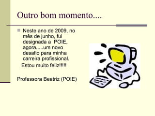 Outro bom momento.... Neste ano de 2009, no mês de junho, fui designada a  POIE, agora.....um novo desafio para minha carreira profissional. Estou muito feliz!!!!! Professora Beatriz (POIE) 