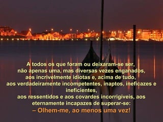 A todos os que foram ou deixaram-se ser,A todos os que foram ou deixaram-se ser,
não apenas uma, mas diversas vezes enganados,não apenas uma, mas diversas vezes enganados,
aos incrivelmente idiotas e, acima de tudo,aos incrivelmente idiotas e, acima de tudo,
aos verdadeiramente incompetentes, inaptos, ineficazes eaos verdadeiramente incompetentes, inaptos, ineficazes e
ineficientes,ineficientes,
aos ressentidos e aos covardes incorrigíveis, aosaos ressentidos e aos covardes incorrigíveis, aos
eternamente incapazes de superar-se:eternamente incapazes de superar-se:
–– Olhem-me, ao menos uma vez!Olhem-me, ao menos uma vez!
 