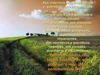 Aos indecisos, aos insatisfeitosAos indecisos, aos insatisfeitos
e, sobretudo, aos arrependidose, sobretudo, aos arrependidos
inatosinatos
(porque isto é uma qualidade e(porque isto é uma qualidade e
não um estado),não um estado),
aos deprimidos, aos ansiosos,aos deprimidos, aos ansiosos,
nervosos, insanos,nervosos, insanos,
inconseqüentes, vulneráveis,inconseqüentes, vulneráveis,
aos insuportavelmenteaos insuportavelmente
impacientes,impacientes,
aos neuróticos e psicóticosaos neuróticos e psicóticos
crônicos, aos viciados,crônicos, aos viciados,
alcoólatras e toxicômanos:alcoólatras e toxicômanos:
–– Por misericórdia, nãoPor misericórdia, não
façam descaso do quefaçam descaso do que
pode ser o meu únicopode ser o meu único
sentimento de afeto...sentimento de afeto...
 