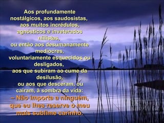 Aos profundamenteAos profundamente
nostálgicos, aos saudosistas,nostálgicos, aos saudosistas,
aos muitos incrédulos,aos muitos incrédulos,
agnósticos e inveteradosagnósticos e inveterados
niilistas,niilistas,
ou então aos desumanamenteou então aos desumanamente
medíocres,medíocres,
voluntariamente esquecidos ouvoluntariamente esquecidos ou
desligados,desligados,
aos que subiram ao cume daaos que subiram ao cume da
desilusão,desilusão,
ou aos que desceram, ouou aos que desceram, ou
caíram, à sombra da vida:caíram, à sombra da vida:
–– Não importa a ninguém,Não importa a ninguém,
que eu lhes reserve o meuque eu lhes reserve o meu
mais sublime carinho.mais sublime carinho.
 
