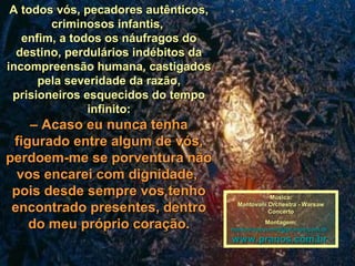 A todos vós, pecadores autênticos,A todos vós, pecadores autênticos,
criminosos infantis,criminosos infantis,
enfim, a todos os náufragos doenfim, a todos os náufragos do
destino, perdulários indébitos dadestino, perdulários indébitos da
incompreensão humana, castigadosincompreensão humana, castigados
pela severidade da razão,pela severidade da razão,
prisioneiros esquecidos do tempoprisioneiros esquecidos do tempo
infinito:infinito:
–– Acaso eu nunca tenhaAcaso eu nunca tenha
figurado entre algum de vós,figurado entre algum de vós,
perdoem-me se porventura nãoperdoem-me se porventura não
vos encarei com dignidade,vos encarei com dignidade,
pois desde sempre vos tenhopois desde sempre vos tenho
encontrado presentes, dentroencontrado presentes, dentro
do meu próprio coração.do meu próprio coração.
Música:Música:
Mantovani Orchestra - WarsawMantovani Orchestra - Warsaw
ConcertoConcerto
Montagem:Montagem:
maricarusocunha@pranos.com.brmaricarusocunha@pranos.com.br
www.pranos.com.brwww.pranos.com.br
 