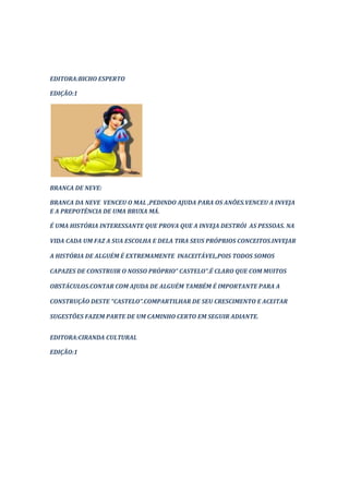 EDITORA:BICHO ESPERTO

EDIÇÃO:1




BRANCA DE NEVE:

BRANCA DA NEVE VENCEU O MAL ,PEDINDO AJUDA PARA OS ANÕES.VENCEU A INVEJA
E A PREPOTÊNCIA DE UMA BRUXA MÁ.

É UMA HISTÓRIA INTERESSANTE QUE PROVA QUE A INVEJA DESTRÓI AS PESSOAS. NA

VIDA CADA UM FAZ A SUA ESCOLHA E DELA TIRA SEUS PRÓPRIOS CONCEITOS.INVEJAR

A HISTÓRIA DE ALGUÉM É EXTREMAMENTE INACEITÁVEL,POIS TODOS SOMOS

CAPAZES DE CONSTRUIR O NOSSO PRÓPRIO” CASTELO”.É CLARO QUE COM MUITOS

OBSTÁCULOS.CONTAR COM AJUDA DE ALGUÉM TAMBÉM É IMPORTANTE PARA A

CONSTRUÇÃO DESTE “CASTELO”.COMPARTILHAR DE SEU CRESCIMENTO E ACEITAR

SUGESTÕES FAZEM PARTE DE UM CAMINHO CERTO EM SEGUIR ADIANTE.


EDITORA:CIRANDA CULTURAL

EDIÇÃO:1
 