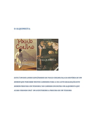 O ALQUIMISTA:




ESTE É UM DOS LIVROS EXPLÊNDIDOS DE PAULO COELHO.FALA DA HISTÓRIA DE UM

HOMEM QUE PERCORRE MUITOS CAMINHOS PARA A SUA AUTO-REALIZAÇÃO.ESTE

HOMEM PROCURA UM TESOURO E NO CAMINHO ENCONTRA UM ALQUIMISTA QUE

ACABA VIRANDO UM.É UM AVENTUREIRO A PROCURA DE UM TESOURO.
 