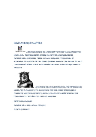 NOVELAS:ROQUE SANTERO


 LINK ROQUE.htm
                  A TRANSFORMAÇÃO DO LOBISOMEM FOI MUITO MARCANTE.CONTA A
LENDA QUE A TRANSFORMAÇÃO OCORRE EM NOITE DE LUA CHEIA EM UMA
ENCRUZILHADA.O MONSTRO PASSA A ATACAR ANIMAIS E PESSOAS PARA SE
ALIMENTAR DE SANGUE E VOLTA A FORMA HUMANA SOMENTE COM O RAIAR DO SOL.O
LOBISOMEM SÓ MORRE SE FOR ATINGIDO POR UMA BALA OU OUTRO OBJETO FEITO
DE PRATA.




                           ESTA PARTE DA NOVELA ME MARCOU E ME IMPRESSIONOU
MUITO,POIS É INACREDITÁVEL A PERFEIÇÃO COM QUE FORAM REALIZADAS AS
CENAS.ESTE MONSTRO AMEDRONTA MUITAS CRIANÇAS E TAMBÉM ADULTOS QUE
CONTAM MUITAS HISTÓRIAS DO PASSADO SOBRE ELE.

ESCRITOR:DIAS GOMES

EXTREOU HÁ 20 ANOS,NO DIA 24/06/85

ELENCO:50 ATORES
 