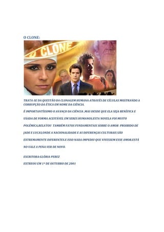 O CLONE:




TRATA-SE DA QUESTÃO DA CLONAGEM HUMANA ATRAVÉS DE CÉLULAS MOSTRANDO A
CORRUPÇÃO DA ÉTICA EM NOME DA CIÊNCIA.

É IMPORTANTÍSSIMO O AVANÇO DA CIÊNCIA ,MAS DESDE QUE ELA SEJA BENÉFICA E

USADA DE FORMA ACEITÁVEL EM SERES HUMANOS.ESTA NOVELA FOI MUITO

POLÊMICA,RELATOU TAMBÉM FATOS FUNDAMENTAIS SOBRE O AMOR PROIBIDO DE

JADE E LUCAS,ONDE A NACIONALIDADE E AS DIFERENÇAS CULTURAIS SÃO

EXTREMAMENTE DIFERENTES.E ISSO NADA IMPEDIU QUE VIVESSEM ESSE AMOR.ESTÁ

NO VALE A PENA VER DE NOVO.


ESCRITORA:GLÓRIA PEREZ

EXTREOU EM 1º DE OUTUBRO DE 2001
 