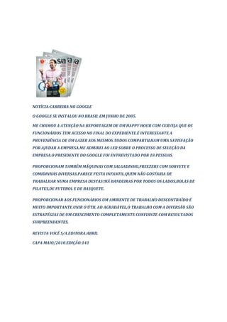 NOTÍCIA:CARREIRA NO GOOGLE

O GOOGLE SE INSTALOU NO BRASIL EM JUNHO DE 2005.

ME CHAMOU A ATENÇÃO NA REPORTAGEM DE UM HAPPY HOUR COM CERVEJA QUE OS
FUNCIONÁRIOS TEM ACESSO NO FINAL DO EXPEDIENTE.É INTERESSANTE A
PROVENIÊNCIA DE UM LAZER AOS MESMOS.TODOS COMPARTILHAM UMA SATISFAÇÃO
POR AJUDAR A EMPRESA.ME ADMIREI AO LER SOBRE O PROCESSO DE SELEÇÃO DA
EMPRESA.O PRESIDENTE DO GOOGLE FOI ENTREVISTADO POR 18 PESSOAS.

PROPORCIONAM TAMBÉM MÁQUINAS COM SALGADINHO,FREEZERS COM SORVETE E
COMIDINHAS DIVERSAS.PARECE FESTA INFANTIL.QUEM NÃO GOSTARIA DE
TRABALHAR NUMA EMPRESA DESTAS?HÁ BANDEIRAS POR TODOS OS LADOS,BOLAS DE
PILATES,DE FUTEBOL E DE BASQUETE.

PROPORCIONAR AOS FUNCIONÁRIOS UM AMBIENTE DE TRABALHO DESCONTRAÍDO É
MUITO IMPORTANTE.UNIR O ÚTIL AO AGRADÁVEL,O TRABALHO COM A DIVERSÃO SÃO
ESTRATÉGIAS DE UM CRESCIMENTO COMPLETAMENTE CONFIANTE COM RESULTADOS
SURPREENDENTES.

REVISTA VOCÊ S/A.EDITORA:ABRIL

CAPA MAIO/2010.EDIÇÃO:143
 