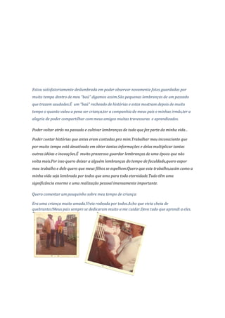 Estou satisfatoriamente deslumbrada em poder observar novamente fotos guardadas por
muito tempo dentro de meu “baú” digamos assim.São pequenas lembranças de um passado
que trazem saudades.É um “baú” recheado de histórias e estas mostram depois de muito
tempo o quanto valeu a pena ser criança,ter a companhia de meus pais e minhas irmãs,ter a
alegria de poder compartilhar com meus amigos muitas travessuras e aprendizados.

Poder voltar atrás no passado e cultivar lembranças de tudo que fez parte da minha vida...

Poder contar histórias que antes eram contadas pra mim.Trabalhar meu inconsciente que
por muito tempo está desativado em obter tantas informações e delas multiplicar tantas
outras idéias e inovações.É muito prazeroso guardar lembranças de uma época que não
volta mais.Por isso quero deixar a alguém lembranças do tempo de faculdade,quero expor
meu trabalho e dele quero que meus filhos se espelhem.Quero que este trabalho,assim como a
minha vida seja lembrada por todos que amo para toda eternidade.Tudo têm uma
significância enorme e uma realização pessoal imensamente importante.

Quero comentar um pouquinho sobre meu tempo de criança:

Era uma criança muito amada.Vivia rodeada por todos.Acho que vivia cheia de
quebrantes!Meus pais sempre se dedicaram muito a me cuidar.Devo tudo que aprendi a eles.
 