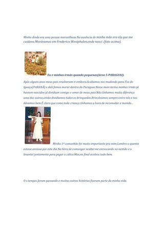 Minha dinda era uma pessoa maravilhosa.Na ausência de minha mãe era ela que me
cuidava.Morávamos em Frederico Westphalen,onde nasci .(foto acima).




                  Eu e minhas irmãs quando pequenas(área 5-PARAGUAI).

Após alguns anos meus pais resolveram ir embora.Acabamos nos mudando para Foz do
Iguaçu(PARANÁ) e dali fomos morar dentro do Paraguai.Nesse meio termo minhas irmãs já
haviam nascidoe já dividiam comigo o amor de meus pais.Não tínhamos muita diferença
uma das outras,então dividíamos todos os brinquedos.Brincávamos sempre entre nós e nos
dávamos bem.É claro que como toda criança tínhamos a hora de incomodar a mamãe...




                      Minha 1ª comunhão foi muito importante pra mim.Lembro o quanto
estava ansiosa por este dia.Na hora de comungar acabei me enroscando no vestido e o
levantei juntamente para pegar o cálice.Mas,no final acabou tudo bem.




O s tempos foram passando e muitas outras histórias fizeram parte da minha vida.
 