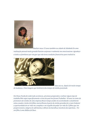 Realizei meus 15 anos também na cidade de Soledade.Foi uma
realização pessoal muito grande.Fizeram surpresa e realmente me emocionaram .Agradeço
a todos os familiares por isto,por que não teria condições financeiras para realizá-la.




                                                   Esta sou eu...depois de muito tempo
de mudança...Uma imagem que lembrarei dos tempos de minha juventude.



Em Passo Fundo foi onde tudo aconteceu...já estava preparada a realizar algum tipo de
trabalho.Não segui especificamente a área da qual me formei.Trabalhei 10 anos no ramo de
promotora de vendas de uma empresa.Nesse tempo acabei me acomodando e atualmente
estou casada e tenho três filhos maravilhosos.A parte da minha gravidez foi a mais linda,ter
a oportunidade de ser mãe me completa e me orgulho de poder ser mãe de 3 filhos que me
proporcionam a alegria do sofrimento,o silêncio do barulho,a inocência da esperteza... Ter
um filho é uma dádiva de Deus.
 