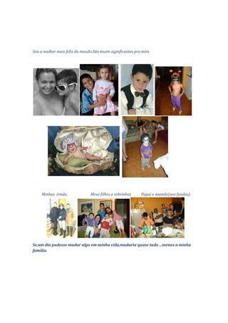 Sou a mulher mais feliz do mundo.São muito significantes pra mim.




     Minhas irmãs.              Meus filhos e sobrinhos     Papai e mamãe(aos fundos).




Se,um dia pudesse mudar algo em minha vida,mudaria quase tudo ...menos a minha
família.
 