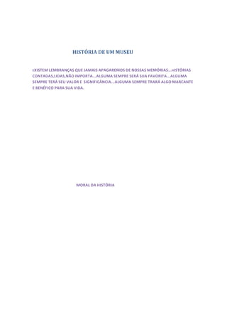 HISTÓRIA DE UM MUSEU


E XISTEM LEMBRANÇAS QUE JAMAIS APAGAREMOS DE NOSSAS MEMÓRIAS... HISTÓRIAS
CONTADAS,LIDAS,NÃO IMPORTA...ALGUMA SEMPRE SERÁ SUA FAVORITA...ALGUMA
SEMPRE TERÁ SEU VALOR E SIGNIFICÂNCIA...ALGUMA SEMPRE TRARÁ ALGO MARCANTE
E BENÉFICO PARA SUA VIDA.




                    MORAL DA HISTÓRIA
 