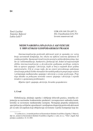 T. LAZIBAT, T. BAKOVIĆ, L. LULIĆ: Međunarodna spajanja i akvizicije u hrvatskoj gospodarskoj praksi
64                                                                          EKONOMSKI PREGLED, 57 (1-2) 64-79 (2006)




Tonći Lazibat                                                                UDK 658.168.526 (497.5)
Tomislav Baković                                                             JEL Classiﬁcation G34, P33
Lukša Lulić*                                                                 Izvorni znanstveni rad



              MEĐUNARODNA SPAJANJA I AKVIZICIJE
              U HRVATSKOJ GOSPODARSKOJ PRAKSI

            Internacionalizacija poslovnih aktivnosti uvjet je opstanka sve većeg
      broja suvremenih kompanija, bez obzira na njihovu osnovnu djelatnost ili
      zemlju porijekla. Spomenuti trend izrazito postoji u nekim djelatnostima, kao
      što su: telekomunikacije, bankarstvo, farmacija itd. Jedan od najizraženijih
      oblika internacionalizacije u devedesetim godinama prošloga stoljeća
      bila su upravo spajanja i akvizicije, kojih se broj u nepunih deset godina
      upeterostručio. Cilj je ovoga rada, da na osnovi provedenoga anketnoga
      istraživanja prikaže koliko menadžeri hrvatskih poduzeća prepoznaju važnost
      i primjenjuju međunarodna spajanja i akvizicije u svome poslovanju. Prije
      toga ukratko su prikazane teoretske osnove spajanja i akvizicija i svjetski
      trendovi o spomenutoj problematici.
            Ključne riječi: spajanja, akvizicije, hrvatsko gospodarstvo



      1. Uvod

      Globalizacija, ukidanje zapreka i slabljenje državnih granica, strateška ori-
jentacija na nacionalne konkurentske prednosti i ravnopravnost sudionika karak-
teristike su suvremene međunarodne razmjene. Nestajanje prepreka udaljenosti,
specijalizacija za ključne sposobnosti i zemljopisna disperzija poslovnih aktivnosti
još su neki od aspekata koji obilježavaju suvremene svjetske kompanije koje do-

      *
         T. Lazibat, dr. sc., izvanredni profesor na Ekonomskom fakultetu Sveučilišta u Zagrebu; T. Baković,
dipl. ek., asistent na Ekonomskom fakultetu Sveučilišta u Zagrebu; L. Lulić, mr. sc., “Tifon”, Zagreb. Rad
primljen u uredništvo: 18. 10. 2005.
 